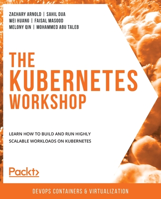 The Kubernetes Workshop: Learn how to build and run highly scalable workloads on Kubernetes - Arnold, Zachary, and Dua, Sahil, and Huang, Wei