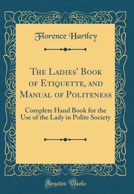 The Ladies' Book of Etiquette, and Manual of Politeness: Complete Hand Book for the Use of the Lady in Polite Society (Classic Reprint) - Hartley, Florence