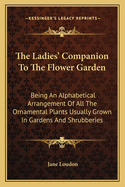 The Ladies' Companion to the Flower-Garden: Being an Alphabetical Arrangement of All Ornamental Plants Usually Grown in Gardens & Shrubberies with Full Directions for Their Culture