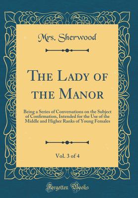 The Lady of the Manor, Vol. 3 of 4: Being a Series of Conversations on the Subject of Confirmation, Intended for the Use of the Middle and Higher Ranks of Young Females (Classic Reprint) - Sherwood, Mrs