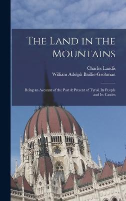 The Land in the Mountains: Being an Account of the Past & Present of Tyrol, Its People and Its Castles - Baillie-Grohman, William Adolph, and Landis, Charles