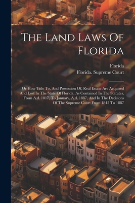 The Land Laws Of Florida: Or How Title To, And Possession Of, Real Estate Are Acquired And Lost In The State Of Florida, As Contained In The Statutes, From A.d. 1817, To January, A.d. 1887, And In The Decisions Of The Supreme Court From 1845 To 1887 - Florida (Creator), and Florida Supreme Court (Creator)