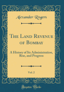 The Land Revenue of Bombay, Vol. 2: A History of Its Administration, Rise, and Progress (Classic Reprint)