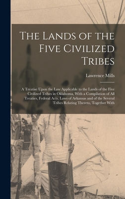 The Lands of the Five Civilized Tribes: A Treatise Upon the Law Applicable to the Lands of the Five Civilized Tribes in Oklahoma, With a Compilation of All Treaties, Federal Acts, Laws of Arkansas and of the Several Tribes Relating Thereto, Together With - Mills, Lawrence