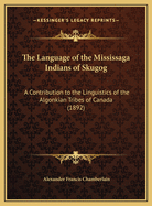 The Language of the Mississaga Indians of Skugog: A Contribution to the Linguistics of the Algonkian Tribes of Canada