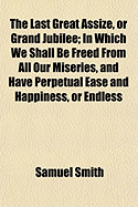 The Last Great Assize, or Grand Jubilee: In Which We Shall Be Freed from All Our Miseries, and Have Perpetual Ease and Happiness, or Endless Misery and Torment, as Delivered in Six Discourses (Classic Reprint)