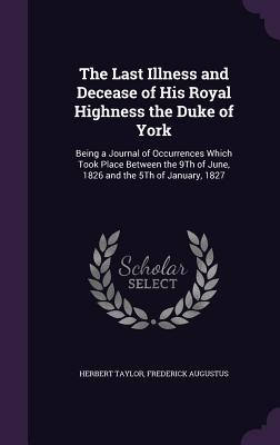 The Last Illness and Decease of His Royal Highness the Duke of York: Being a Journal of Occurrences Which Took Place Between the 9Th of June, 1826 and the 5Th of January, 1827 - Taylor, Herbert, Sir, and Augustus, Frederick