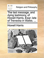 The Last Message, and Dying Testimony, of Howell Harris, Esqr; Late of Trevecka in Wales.