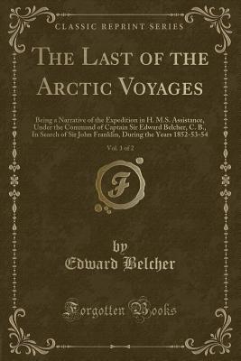 The Last of the Arctic Voyages, Vol. 1 of 2: Being a Narrative of the Expedition in H. M.S. Assistance, Under the Command of Captain Sir Edward Belcher, C. B., in Search of Sir John Franklin, During the Years 1852-53-54 (Classic Reprint) - Belcher, Edward, Sir