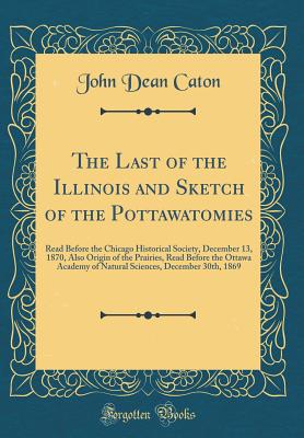 The Last of the Illinois and Sketch of the Pottawatomies: Read Before the Chicago Historical Society, December 13, 1870, Also Origin of the Prairies, Read Before the Ottawa Academy of Natural Sciences, December 30th, 1869 (Classic Reprint) - Caton, John Dean