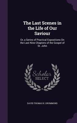 The Last Scenes in the Life of Our Saviour: Or, a Series of Practical Expositions On the Last Nine Chapters of the Gospel of St. John - Drummond, David Thomas K