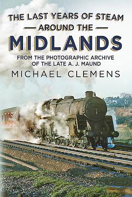 The Last Years of Steam Around the Midlands: From the Photographic Archive of the Late A. J. Maund - Clemens, Michael