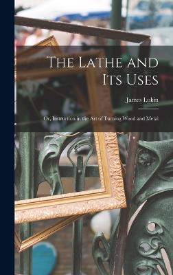 The Lathe and Its Uses: Or, Instruction in the Art of Turning Wood and Metal - Lukin, James