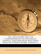 The Latin Works and the Correspondence of Huldreich Zwingli: Together with Selections from His German Works Volume 1