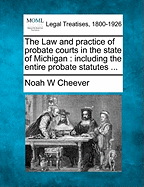 The Law and Practice of Probate Courts in the State of Michigan: Including the Entire Probate Statutes, Reprinted and Rearranged, with Notes Under Each Section Showing the Practice and Decisions of the Courts in Connection with the Same: With a Complete
