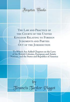 The Law and Practice of the Courts of the United Kingdom Relating to Foreign Judgments and Parties Out of the Jurisdiction: To Which Are Added Chapters on the Laws of the British Colonies, European and Asiatic Nations, and the States and Republics of Amer - Piggot, Francis Taylor