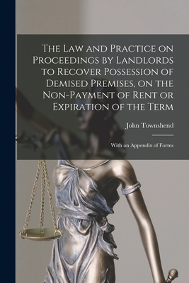 The Law and Practice on Proceedings by Landlords to Recover Possession of Demised Premises, on the Non-payment of Rent or Expiration of the Term: With an Appendix of Forms - Townshend, John 1819-