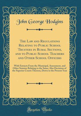 The Law and Regulations Relating to Public School Trustees in Rural Sections, and to Public School Teachers and Other School Officers: With Extracts from the Municipal, Assessment, and Other Statutes Relating to the Same; Also Decisions of the Superior Co - Hodgins, John George