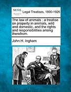 The Law of Animals: A Treatise on Property in Animals, Wild and Domestic and the Rights and Responsibilities Arising Therefrom