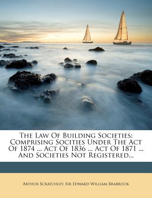 The Law of Building Societies: Comprising Socities Under the Act of 1874 ... Act of 1836 ... Act of 1871 ... and Societies Not Registered... - Scratchley, Arthur, and Sir Edward William Brabrook (Creator)