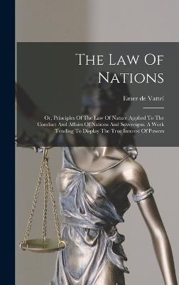 The Law Of Nations: Or, Principles Of The Law Of Nature Applied To The Conduct And Affairs Of Nations And Sovereigns. A Work Tending To Display The True Interest Of Powers - Vattel, Emer De
