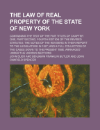 The Law of Real Property of the State of New York; Containing the Text of the Five Titles of Chapter One, Part Second, Fourth Edition of the Revised Statutes the Notes of the Revisers in Their Report to the Legislature in 1827 and a Full