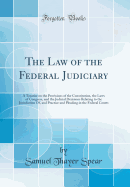 The Law of the Federal Judiciary: A Treatise on the Provisions of the Constitution, the Laws of Congress, and the Judicial Decisions Relating to the Jurisdiction Of, and Practice and Pleading in the Federal Courts (Classic Reprint)