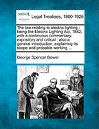 The Law Relating to Electric Lighting: Being the Electric Lighting ACT, 1882, with a Continuous Commentary, Expository and Critical: Also a General Introduction, Explaining Its Scope and Probable Working ... - Bower, George Spencer