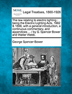 The Law Relating to Electric Lighting: Being the Electric Lighting Acts, 1882 & 1888, with a General Introduction, a Continuous Commentary, and Appendices ... / By G. Spencer Bower and Walter Webb.