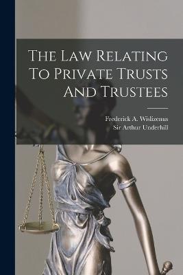 The Law Relating To Private Trusts And Trustees - Underhill, Arthur, Sir, and Frederick a Wislizenus (Creator)