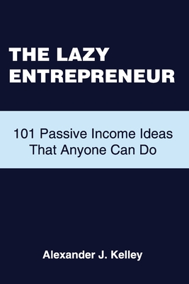 The Lazy Entrepreneur: 101 Passive Income Ideas That Anyone Can Do - Kelley, Alexander James