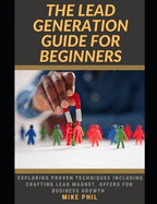 The Lead Generation Guide for Beginners: Exploring Proven Client Acquisition and Retention Techniques Including Crafting Lead Magnet, Offers for Business Growth