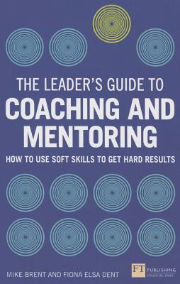 The Leader's Guide to Coaching and Mentoring: How to Use Soft Skills to Get Hard Results - Dent, Fiona, and Brent, Mike