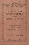 The Leather Manufacture in the United States - A Dissertation on the Methods and Economics of Tanning