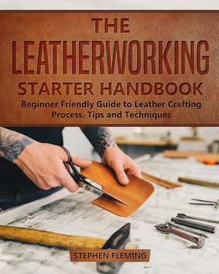 The Leatherworking Starter Handbook: Beginner Friendly Guide to Leather Crafting Process, Tips and Techniques - Fleming, Stephen