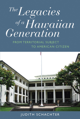 The Legacies of a Hawaiian Generation: From Territorial Subject to American Citizen - Schachter, Judith