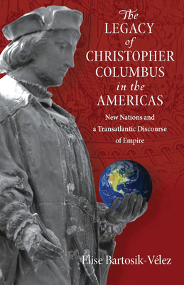 The Legacy of Christopher Columbus in the Americas: New Nations and a Transatlantic Discourse of Empire - Bartosik-Velez, Elise