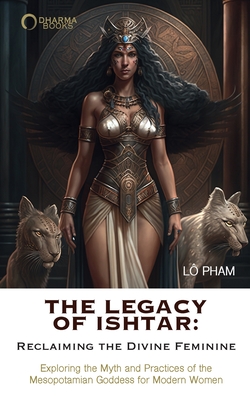 The Legacy of Ishtar: Reclaiming the Divine Feminine: Exploring the Myth and Practices of the Mesopotamian Goddess for Modern Women - Pham, Lo