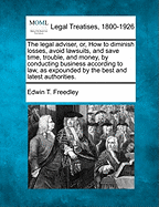 The Legal Adviser, Or, How to Diminish Losses, Avoid Lawsuits, and Save Time, Trouble, and Money, by Conducting Business According to Law: As Expounded by the Best and Latest Authorities