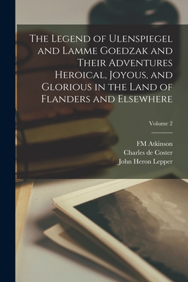 The Legend of Ulenspiegel and Lamme Goedzak and Their Adventures Heroical, Joyous, and Glorious in the Land of Flanders and Elsewhere; Volume 2 - Coster, Charles De, and Lepper, John Heron, and Atkinson, Fm