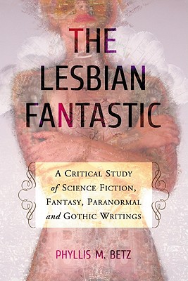 The Lesbian Fantastic: A Critical Study of Science Fiction, Fantasy, Paranormal and Gothic Writings - Betz, Phyllis M