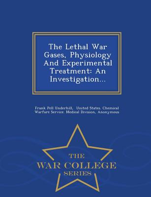 The Lethal War Gases, Physiology and Experimental Treatment: An Investigation... - War College Series - Underhill, Frank Pell, and United States Chemical Warfare Service (Creator), and Yale University Anthony N Brady Memori...