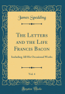 The Letters and the Life Francis Bacon, Vol. 4: Including All His Occasional Works (Classic Reprint)