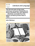 The Life and Acts of the Most Victorious Conqueror Robert Bruce, King of Scotland. by John Barbour, ... Carefully Corrected from the Edition Printed by Andro Hart in 1620.