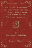 The Life and Adventures of Christopher a Prisoner on Board the Old Jersey Prison Ship During the War of the Revolution (Classic Reprint)