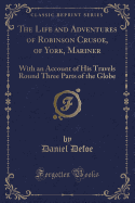 The Life and Adventures of Robinson Crusoe, of York, Mariner: With an Account of His Travels Round Three Parts of the Globe (Classic Reprint)