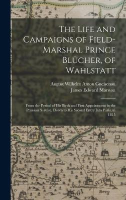 The Life and Campaigns of Field-Marshal Prince Blcher, of Wahlstatt: From the Period of His Birth and First Appointment in the Prussian Service, Down to His Second Entry Into Paris, in 1815 - Marston, James Edward, and Gneisenau, August Wilhelm Anton