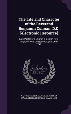 The Life and Character of the Reverend Benjamin Colman, D.D. [electronic Resource]: Late Pastor of a Church in Boston New-England. Who Deceased August 29th 1747. - Cooper, Samuel, and Gray, Ellis, and Byles, Mather