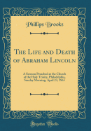 The Life and Death of Abraham Lincoln: A Sermon Preached at the Church of the Holy Trinity, Philadelphia, Sunday Morning, April 23, 1865 (Classic Reprint)