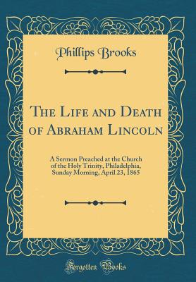 The Life and Death of Abraham Lincoln: A Sermon Preached at the Church of the Holy Trinity, Philadelphia, Sunday Morning, April 23, 1865 (Classic Reprint) - Brooks, Phillips